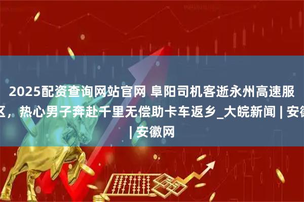 2025配资查询网站官网 阜阳司机客逝永州高速服务区，热心男子奔赴千里无偿助卡车返乡_大皖新闻 | 安徽网