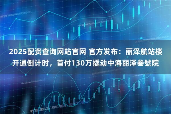 2025配资查询网站官网 官方发布：丽泽航站楼开通倒计时，首付130万撬动中海丽泽叁號院
