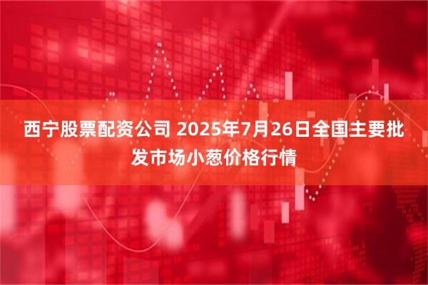 西宁股票配资公司 2025年7月26日全国主要批发市场小葱价格行情