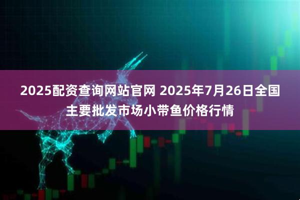 2025配资查询网站官网 2025年7月26日全国主要批发市场小带鱼价格行情