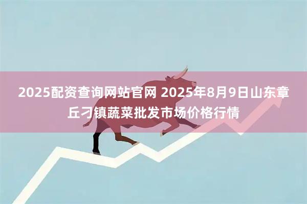 2025配资查询网站官网 2025年8月9日山东章丘刁镇蔬菜批发市场价格行情
