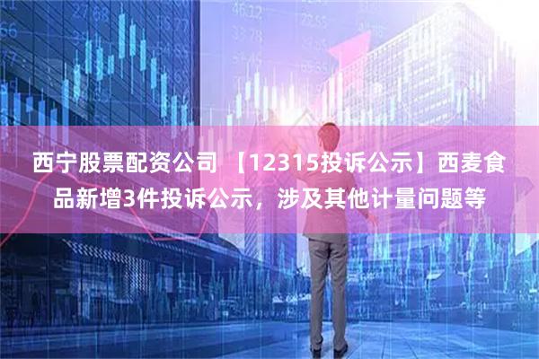 西宁股票配资公司 【12315投诉公示】西麦食品新增3件投诉公示，涉及其他计量问题等