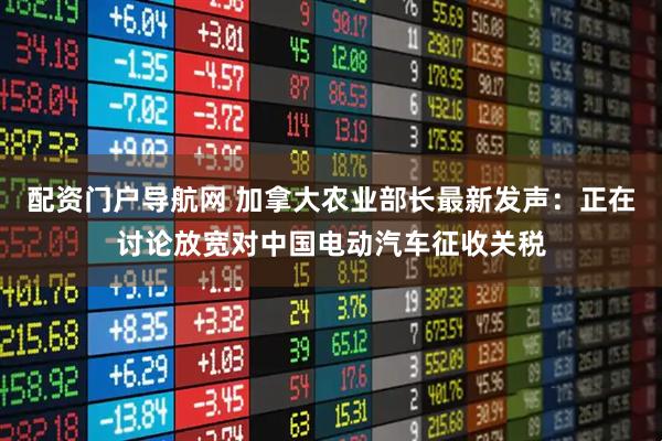 配资门户导航网 加拿大农业部长最新发声：正在讨论放宽对中国电动汽车征收关税