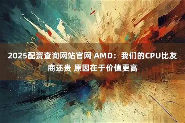 2025配资查询网站官网 AMD：我们的CPU比友商还贵 原因在于价值更高