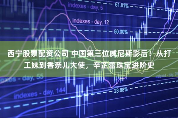 西宁股票配资公司 中国第三位威尼斯影后！从打工妹到香奈儿大使，辛芷蕾珠宝进阶史