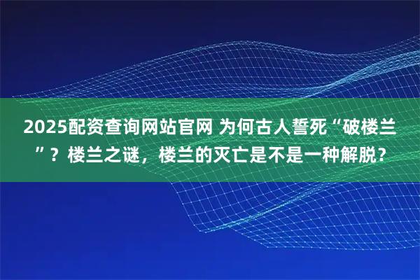2025配资查询网站官网 为何古人誓死“破楼兰”？楼兰之谜，楼兰的灭亡是不是一种解脱？