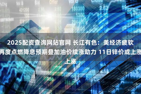 2025配资查询网站官网 长江有色：美经济疲软再度点燃降息预期叠加油价续涨助力 11日锌价或上涨