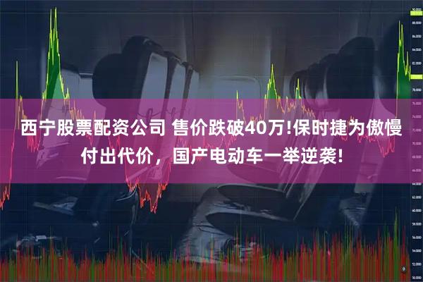 西宁股票配资公司 售价跌破40万!保时捷为傲慢付出代价，国产电动车一举逆袭!