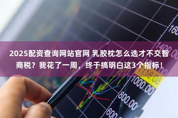 2025配资查询网站官网 乳胶枕怎么选才不交智商税？我花了一周，终于搞明白这3个指标！