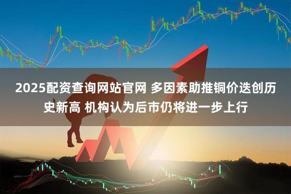 2025配资查询网站官网 多因素助推铜价迭创历史新高 机构认为后市仍将进一步上行