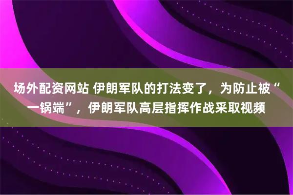 场外配资网站 伊朗军队的打法变了，为防止被“一锅端”，伊朗军队高层指挥作战采取视频